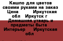 Кашпо для цветов своими руками на заказ › Цена ­ 700 - Иркутская обл., Иркутск г. Домашняя утварь и предметы быта » Интерьер   . Иркутская обл.